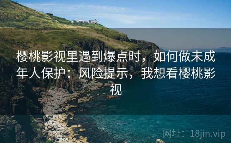 樱桃影视里遇到爆点时，如何做未成年人保护：风险提示，我想看樱桃影视