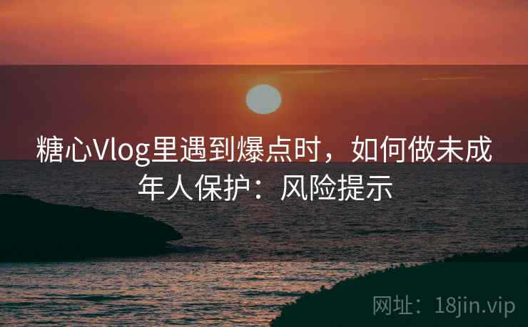 糖心Vlog里遇到爆点时，如何做未成年人保护：风险提示