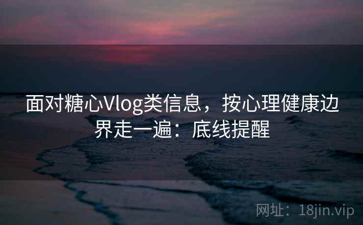 面对糖心Vlog类信息，按心理健康边界走一遍：底线提醒