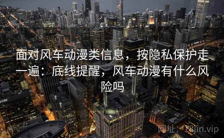 面对风车动漫类信息，按隐私保护走一遍：底线提醒，风车动漫有什么风险吗