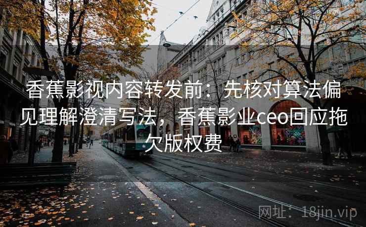 香蕉影视内容转发前：先核对算法偏见理解澄清写法，香蕉影业ceo回应拖欠版权费