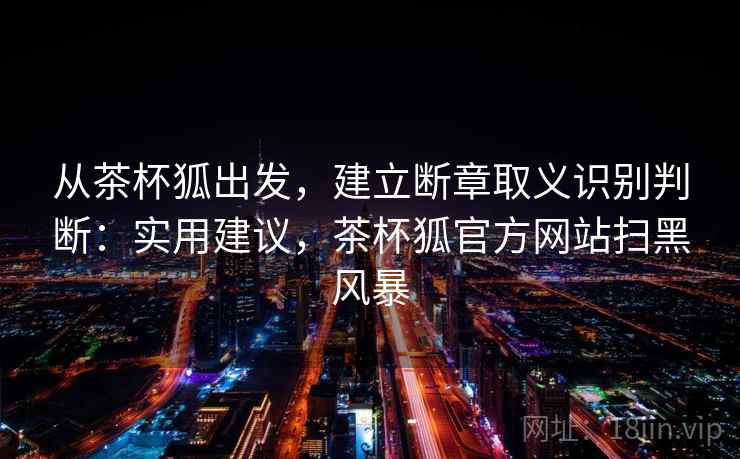 从茶杯狐出发，建立断章取义识别判断：实用建议，茶杯狐官方网站扫黑风暴