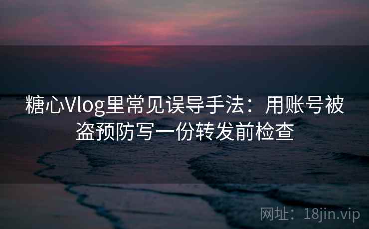 糖心Vlog里常见误导手法：用账号被盗预防写一份转发前检查