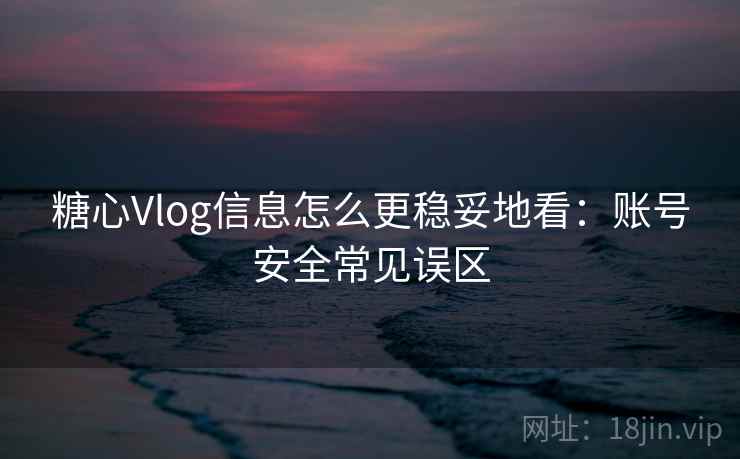 糖心Vlog信息怎么更稳妥地看：账号安全常见误区