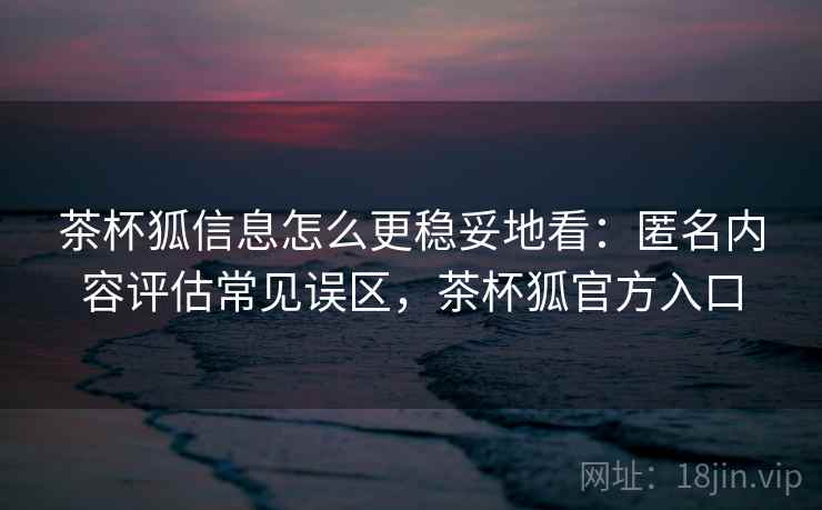 茶杯狐信息怎么更稳妥地看：匿名内容评估常见误区，茶杯狐官方入口