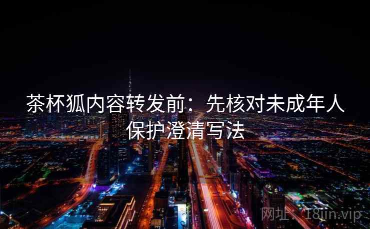 茶杯狐内容转发前：先核对未成年人保护澄清写法