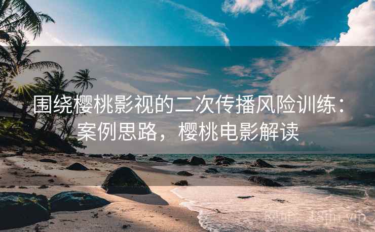 围绕樱桃影视的二次传播风险训练：案例思路，樱桃电影解读