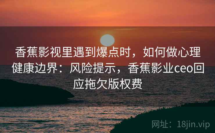 香蕉影视里遇到爆点时，如何做心理健康边界：风险提示，香蕉影业ceo回应拖欠版权费