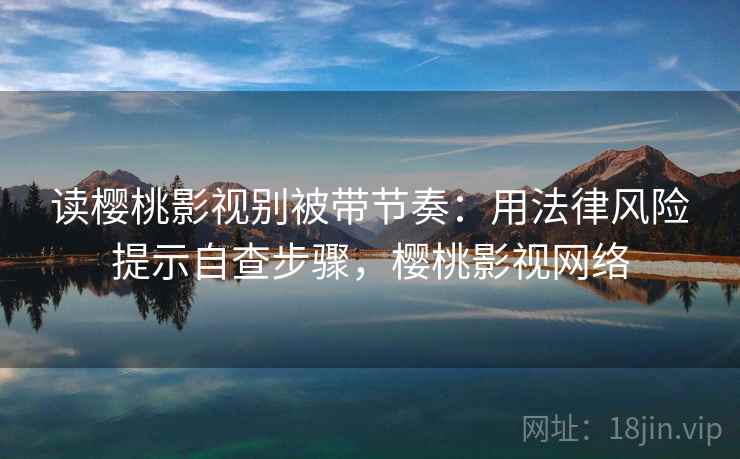读樱桃影视别被带节奏：用法律风险提示自查步骤，樱桃影视网络
