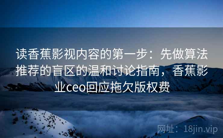 读香蕉影视内容的第一步：先做算法推荐的盲区的温和讨论指南，香蕉影业ceo回应拖欠版权费