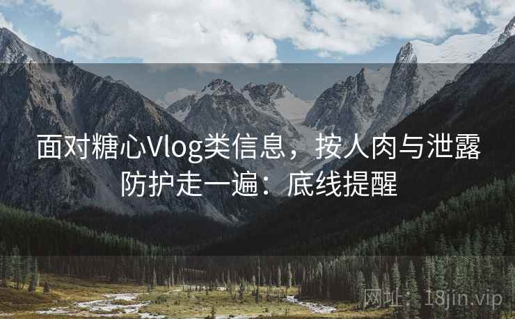 面对糖心Vlog类信息，按人肉与泄露防护走一遍：底线提醒