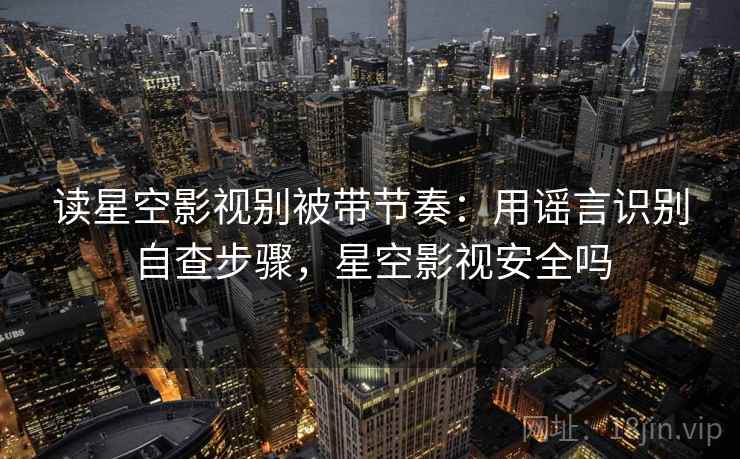 读星空影视别被带节奏：用谣言识别自查步骤，星空影视安全吗