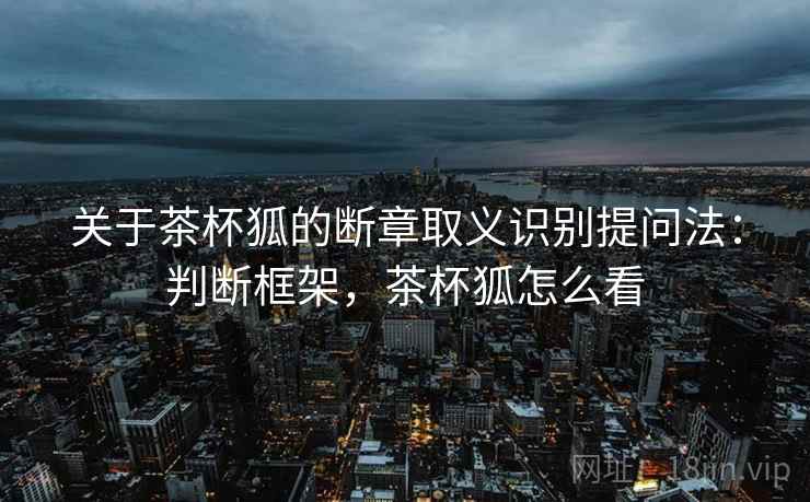 关于茶杯狐的断章取义识别提问法：判断框架，茶杯狐怎么看