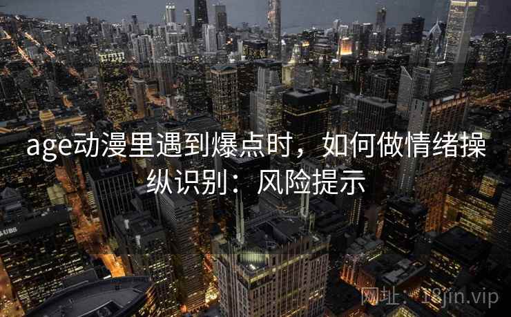 age动漫里遇到爆点时,如何做情绪操纵识别:风险提示 age动漫里遇到爆点时,如何做情绪操纵识别:风险提示
