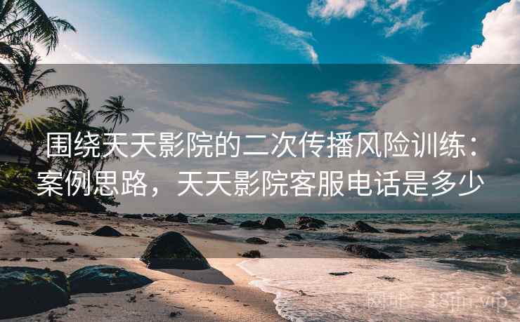 围绕天天影院的二次传播风险训练：案例思路，天天影院客服电话是多少
