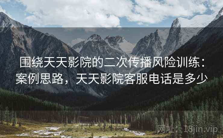 围绕天天影院的二次传播风险训练:案例思路,天天影院客服电话是多少 围绕天天影院的二次传播风险训练:案例思路,天天影院客服电话是多少