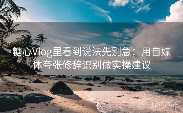 糖心Vlog里看到说法先别急：用自媒体夸张修辞识别做实操建议