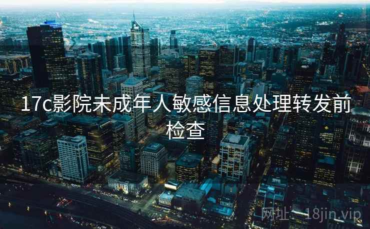 17c影院未成年人敏感信息处理转发前检查 17c影院未成年人敏感信息处理转发前检查