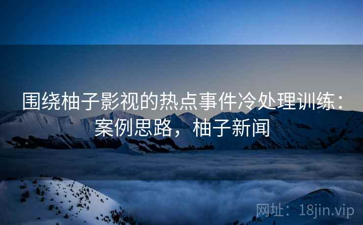 围绕柚子影视的热点事件冷处理训练：案例思路，柚子新闻