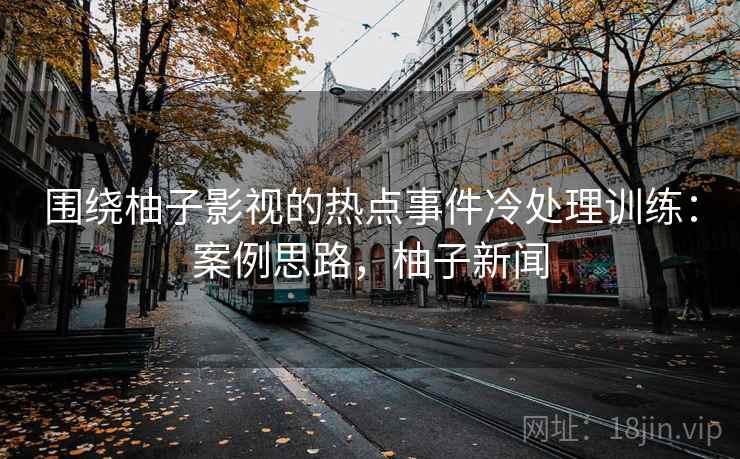 围绕柚子影视的热点事件冷处理训练：案例思路，柚子新闻
