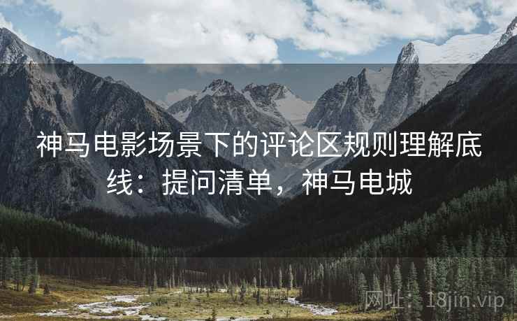 神马电影场景下的评论区规则理解底线：提问清单，神马电城