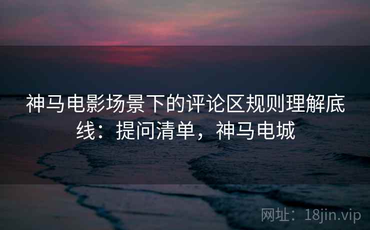 神马电影场景下的评论区规则理解底线:提问清单,神马电城 神马电影场景下的评论区规则理解底线:提问清单,神马电城