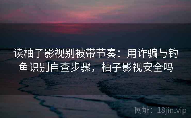 读柚子影视别被带节奏：用诈骗与钓鱼识别自查步骤，柚子影视安全吗