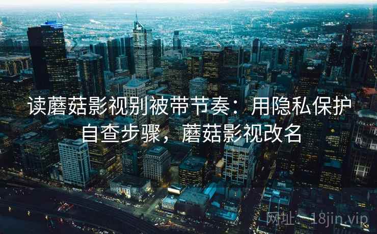 读蘑菇影视别被带节奏：用隐私保护自查步骤，蘑菇影视改名