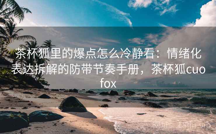 茶杯狐里的爆点怎么冷静看：情绪化表达拆解的防带节奏手册，茶杯狐cuofox
