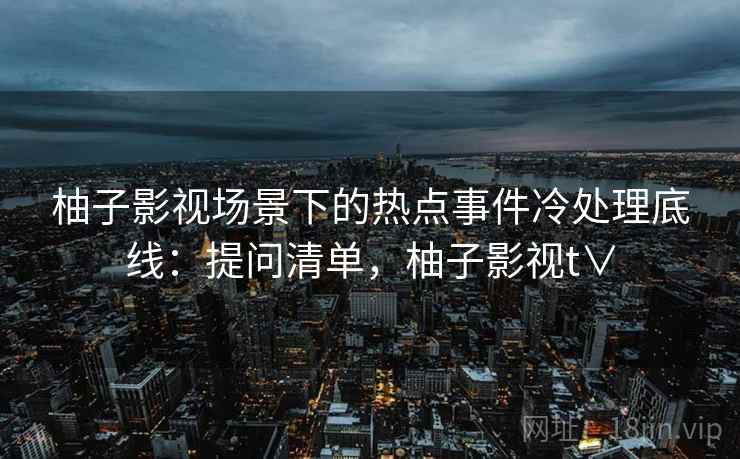 柚子影视场景下的热点事件冷处理底线:提问清单,柚子影视t∨ 柚子影视场景下的热点事件冷处理底线:提问清单,柚子影视t∨