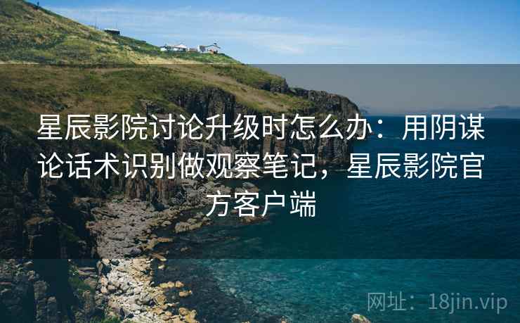 星辰影院讨论升级时怎么办：用阴谋论话术识别做观察笔记，星辰影院官方客户端