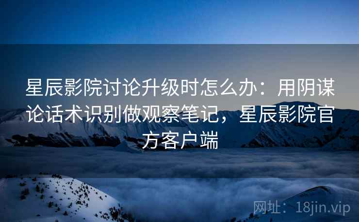 星辰影院讨论升级时怎么办:用阴谋论话术识别做观察笔记,星辰影院官方客户端 星辰影院讨论升级时怎么办:用阴谋论话术识别做观察笔记,星辰影院官方客户端