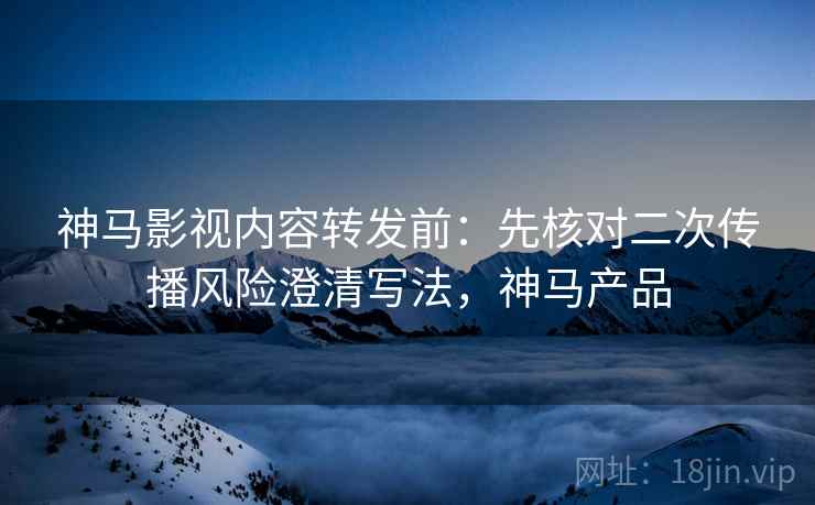 神马影视内容转发前：先核对二次传播风险澄清写法，神马产品