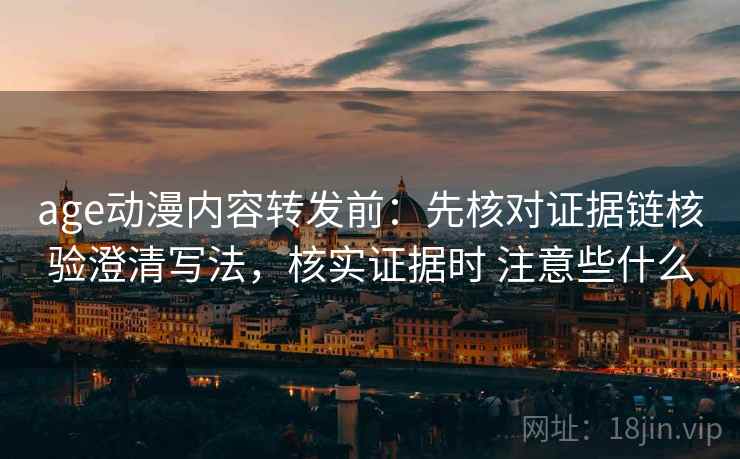age动漫内容转发前：先核对证据链核验澄清写法，核实证据时 注意些什么