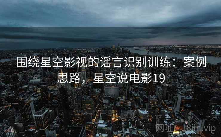 围绕星空影视的谣言识别训练:案例思路,星空说电影19 围绕星空影视的谣言识别训练:案例思路,星空说电影19