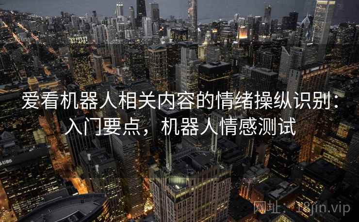 爱看机器人相关内容的情绪操纵识别:入门要点,机器人情感测试 爱看机器人相关内容的情绪操纵识别:入门要点,机器人情感测试