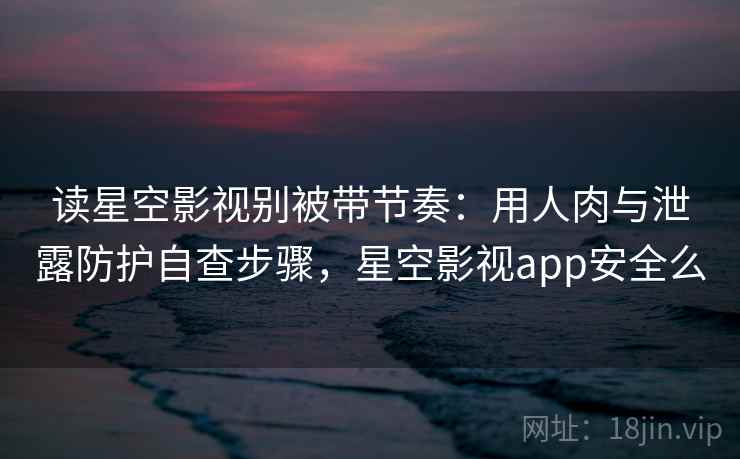 读星空影视别被带节奏：用人肉与泄露防护自查步骤，星空影视app安全么