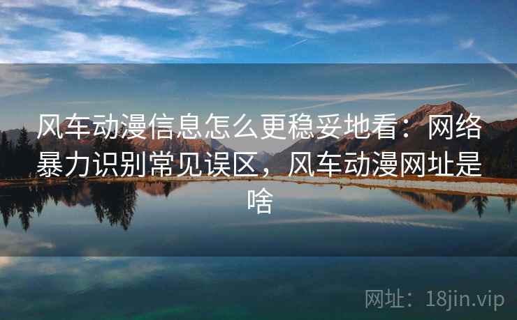 风车动漫信息怎么更稳妥地看：网络暴力识别常见误区，风车动漫网址是啥