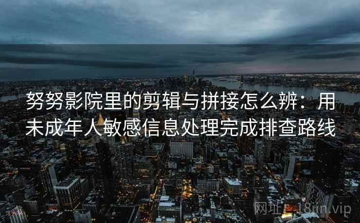 努努影院里的剪辑与拼接怎么辨：用未成年人敏感信息处理完成排查路线