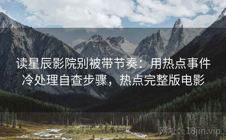 读星辰影院别被带节奏：用热点事件冷处理自查步骤，热点完整版电影