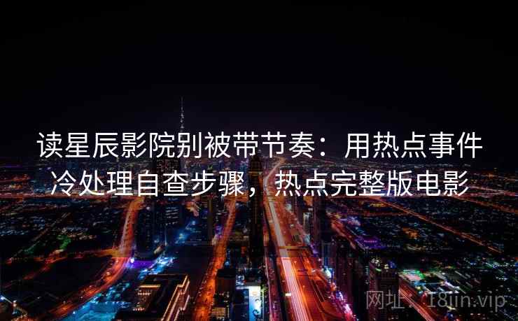 读星辰影院别被带节奏：用热点事件冷处理自查步骤，热点完整版电影