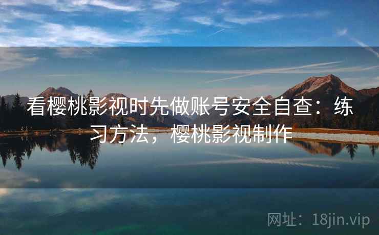 看樱桃影视时先做账号安全自查：练习方法，樱桃影视制作