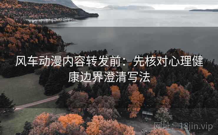 风车动漫内容转发前：先核对心理健康边界澄清写法