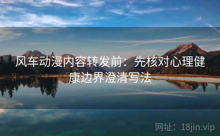 风车动漫内容转发前：先核对心理健康边界澄清写法