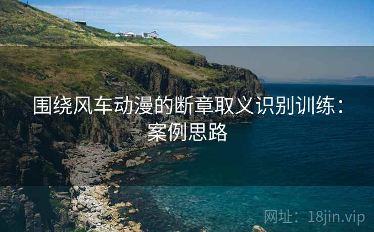 围绕风车动漫的断章取义识别训练：案例思路