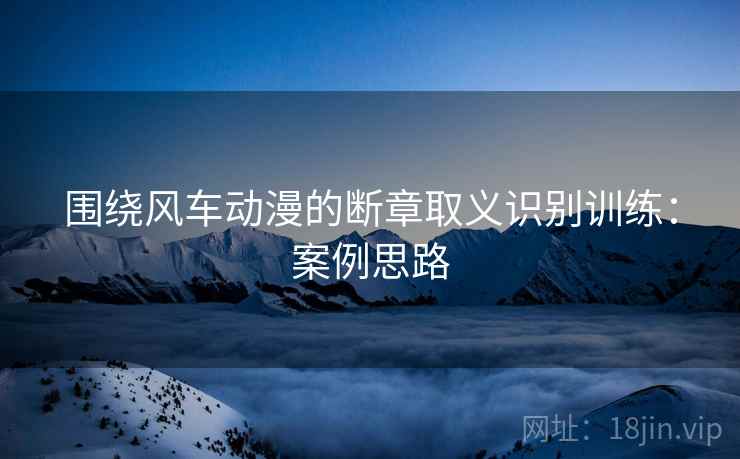 围绕风车动漫的断章取义识别训练:案例思路 围绕风车动漫的断章取义识别训练:案例思路