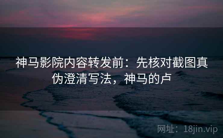 神马影院内容转发前：先核对截图真伪澄清写法，神马的卢