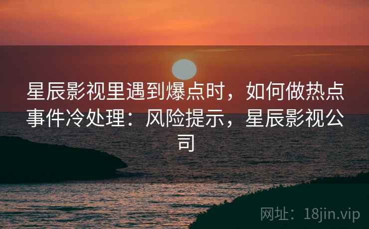 星辰影视里遇到爆点时，如何做热点事件冷处理：风险提示，星辰影视公司