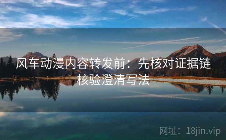 风车动漫内容转发前:先核对证据链核验澄清写法 风车动漫内容转发前:先核对证据链核验澄清写法