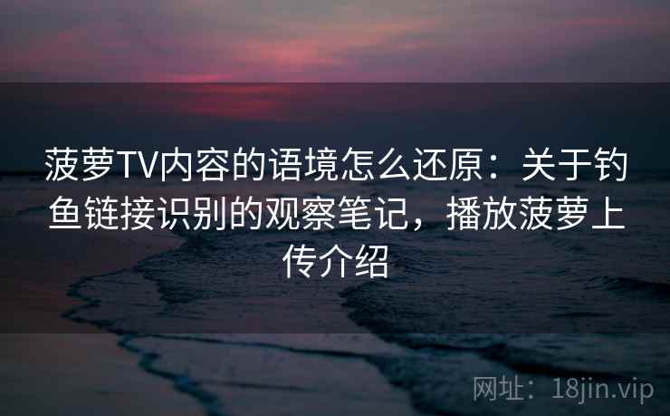 菠萝TV内容的语境怎么还原：关于钓鱼链接识别的观察笔记，播放菠萝上传介绍